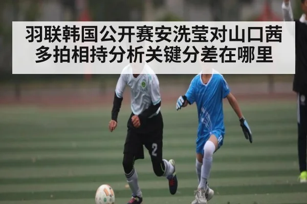 羽联韩国公开赛安洗莹对山口茜多拍相持分析关键分差在哪里