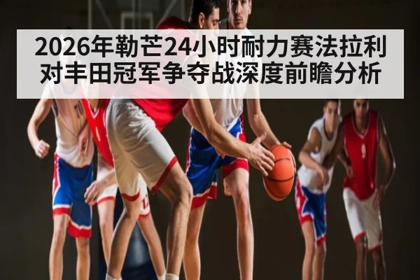 2026年勒芒24小时耐力赛法拉利对丰田冠军争夺战深度前瞻分析
